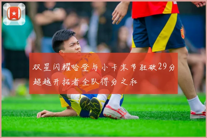 双星闪耀哈登与小卡末节狂砍29分超越开拓者全队得分之和