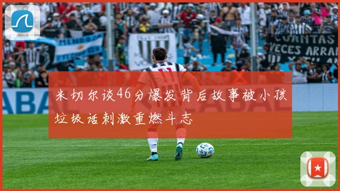 米切尔谈46分爆发背后故事被小孩垃圾话刺激重燃斗志