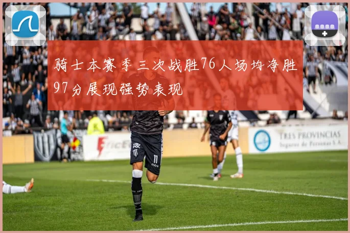 骑士本赛季三次战胜76人场均净胜97分展现强势表现
