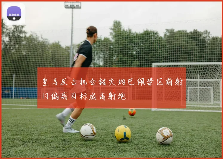 皇马反击机会错失姆巴佩禁区前射门偏离目标成高射炮