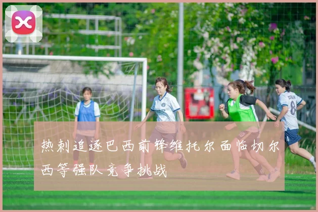 热刺追逐巴西前锋维托尔面临切尔西等强队竞争挑战