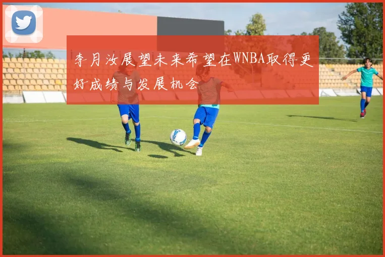 李月汝展望未来希望在WNBA取得更好成绩与发展机会