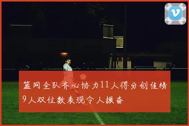 篮网全队齐心协力11人得分创佳绩9人双位数表现令人振奋