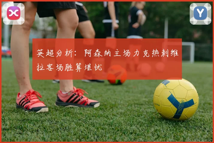 英超分析：阿森纳主场力克热刺维拉客场胜算堪忧