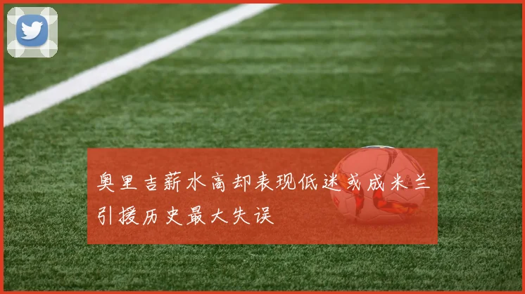 奥里吉薪水高却表现低迷或成米兰引援历史最大失误