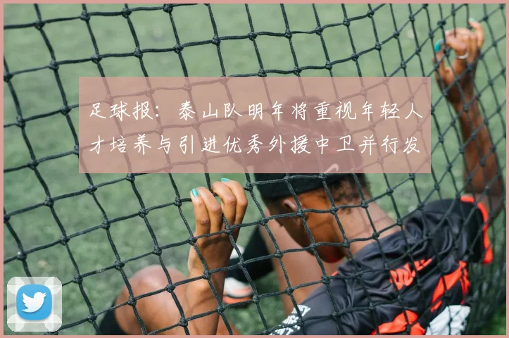足球报：泰山队明年将重视年轻人才培养与引进优秀外援中卫并行发展