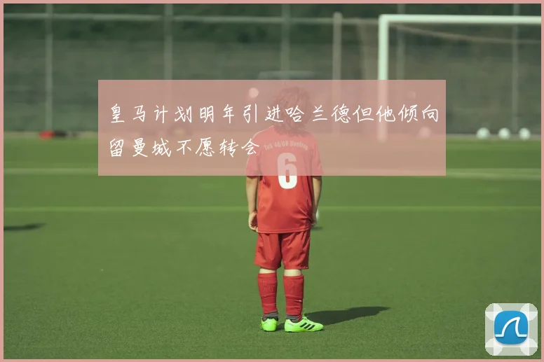 皇马计划明年引进哈兰德但他倾向留曼城不愿转会