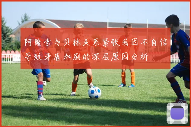 阿隆索与贝林关系紧张或因不自信导致矛盾加剧的深层原因分析