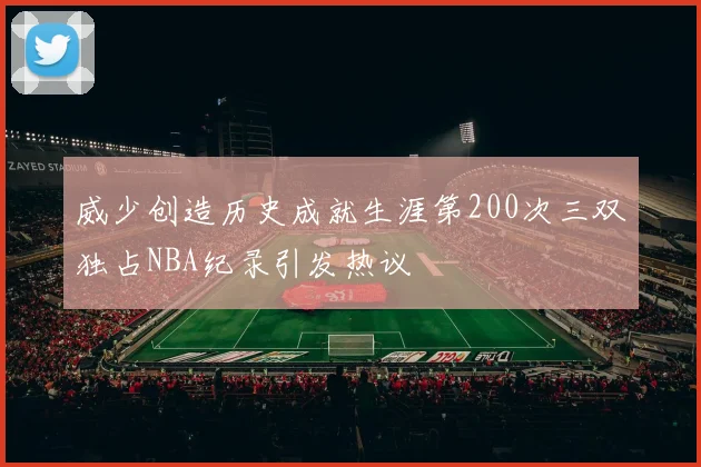 威少创造历史成就生涯第200次三双独占NBA纪录引发热议