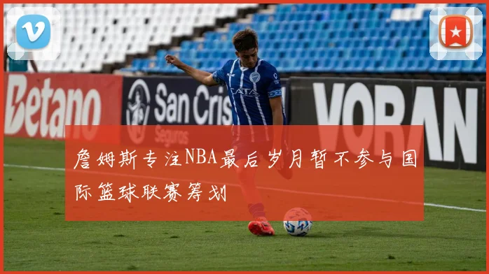 詹姆斯专注NBA最后岁月暂不参与国际篮球联赛筹划