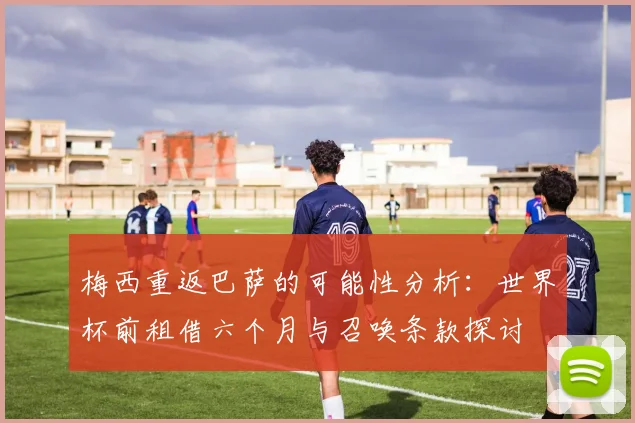 梅西重返巴萨的可能性分析：世界杯前租借六个月与召唤条款探讨