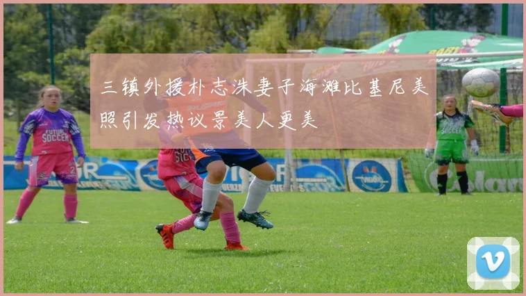 三镇外援朴志洙妻子海滩比基尼美照引发热议景美人更美