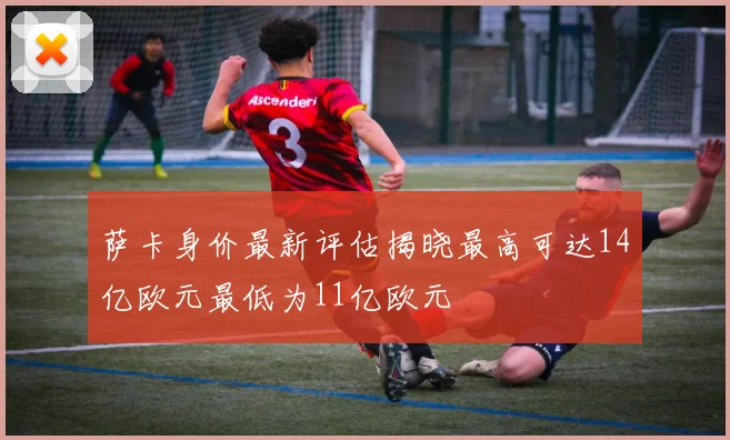 萨卡身价最新评估揭晓最高可达14亿欧元最低为11亿欧元