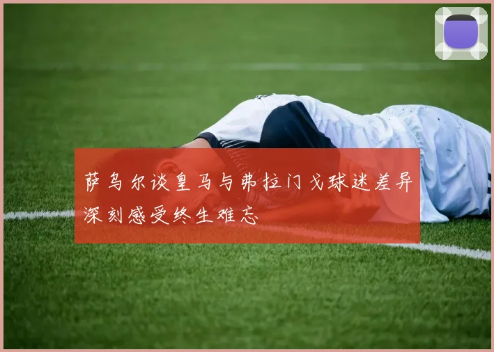 萨乌尔谈皇马与弗拉门戈球迷差异深刻感受终生难忘