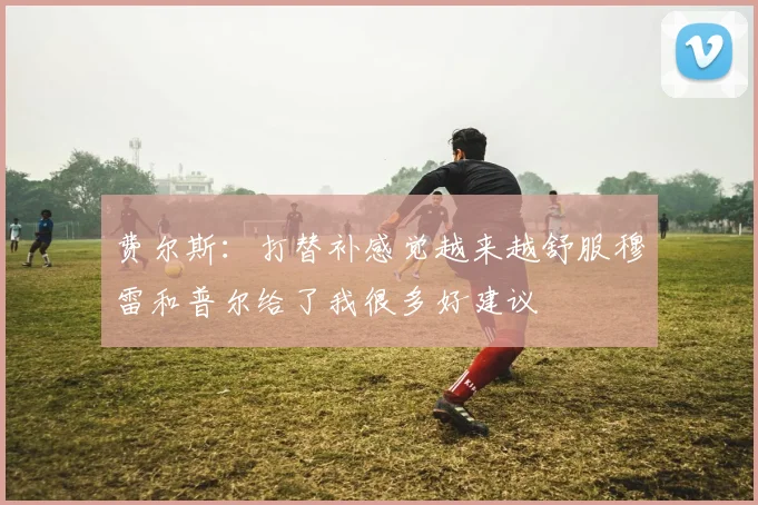 费尔斯：打替补感觉越来越舒服穆雷和普尔给了我很多好建议