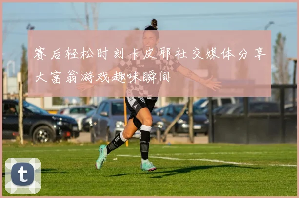 赛后轻松时刻卡皮耶社交媒体分享大富翁游戏趣味瞬间