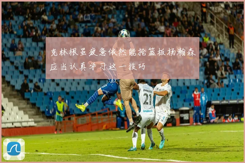 克林根虽疲惫依然能抢篮板杨瀚森应当认真学习这一技巧