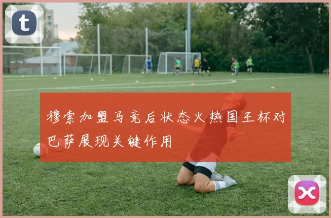 穆索加盟马竞后状态火热国王杯对巴萨展现关键作用