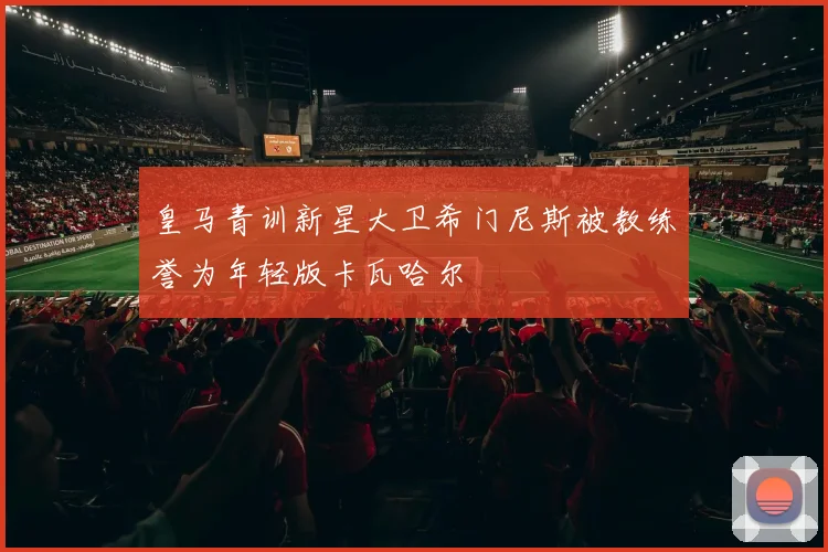 皇马青训新星大卫希门尼斯被教练誉为年轻版卡瓦哈尔