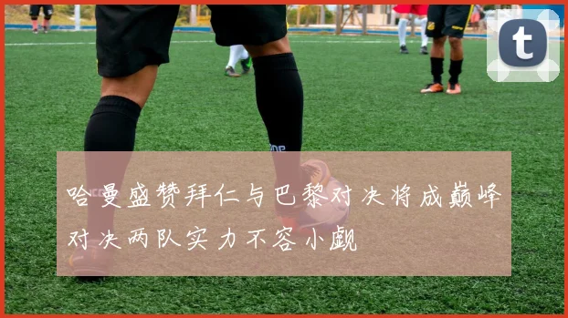 哈曼盛赞拜仁与巴黎对决将成巅峰对决两队实力不容小觑