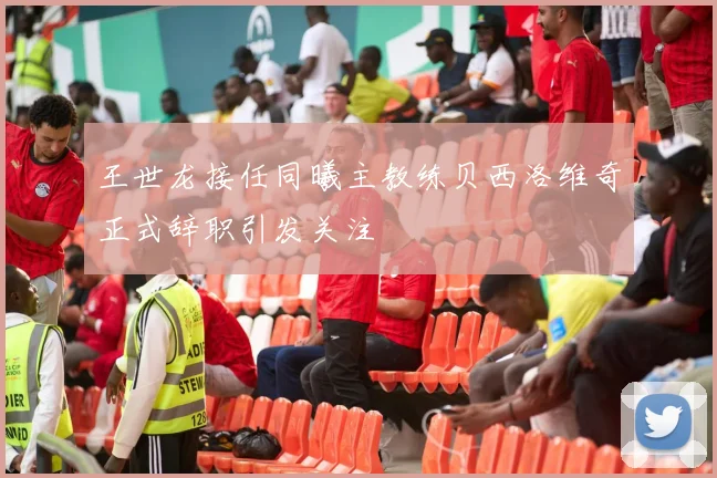 王世龙接任同曦主教练贝西洛维奇正式辞职引发关注