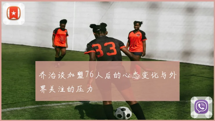 乔治谈加盟76人后的心态变化与外界关注的压力