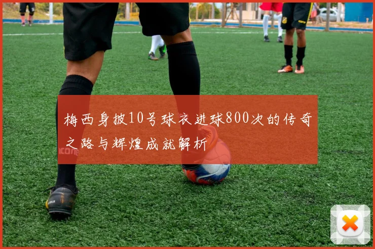 梅西身披10号球衣进球800次的传奇之路与辉煌成就解析