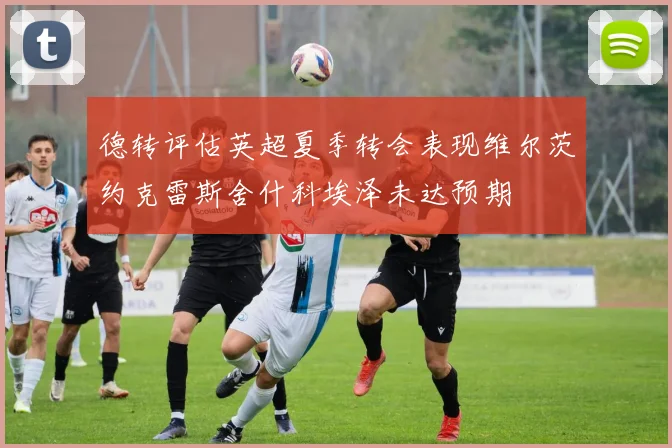 德转评估英超夏季转会表现维尔茨约克雷斯舍什科埃泽未达预期