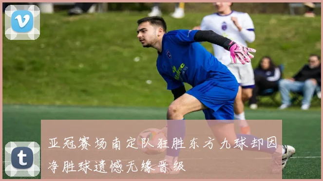 亚冠赛场南定队狂胜东方九球却因净胜球遗憾无缘晋级