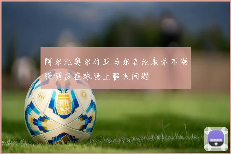 阿尔比奥尔对亚马尔言论表示不满强调应在球场上解决问题