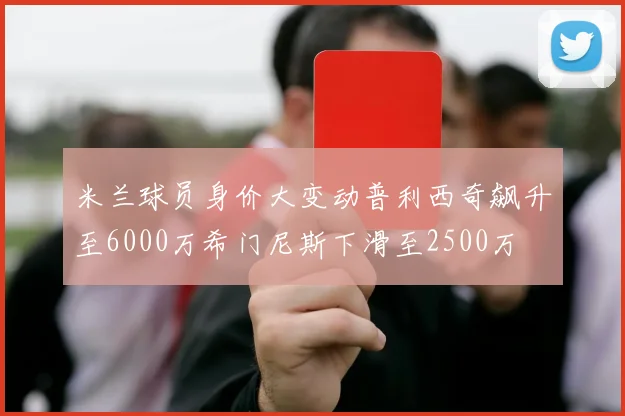 米兰球员身价大变动普利西奇飙升至6000万希门尼斯下滑至2500万