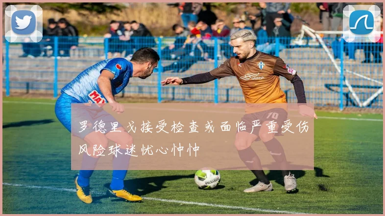 罗德里戈接受检查或面临严重受伤风险球迷忧心忡忡