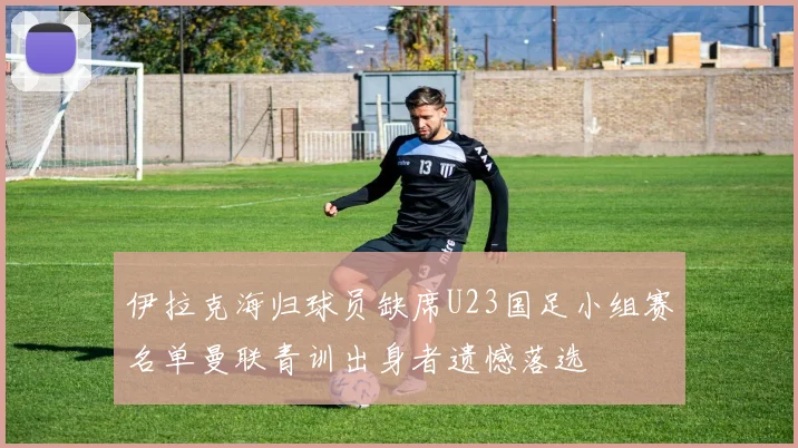 伊拉克海归球员缺席U23国足小组赛名单曼联青训出身者遗憾落选