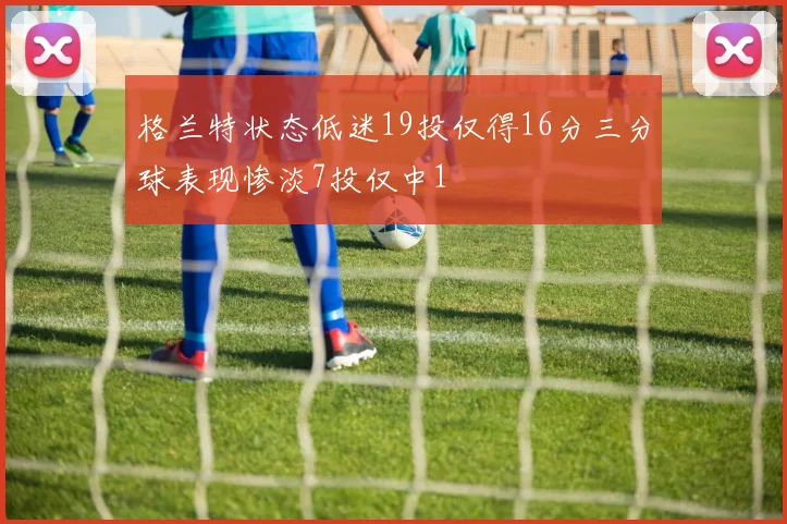 格兰特状态低迷19投仅得16分三分球表现惨淡7投仅中1