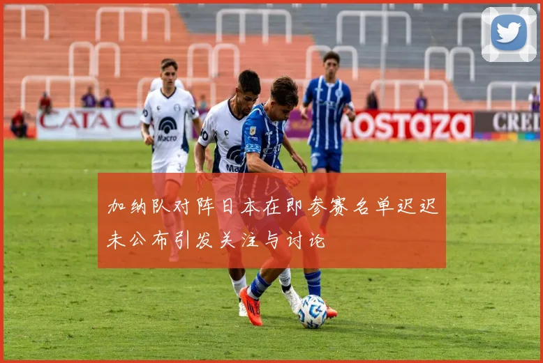 加纳队对阵日本在即参赛名单迟迟未公布引发关注与讨论