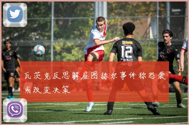 瓦茨克反思解雇图赫尔事件称恐袭或改变决策