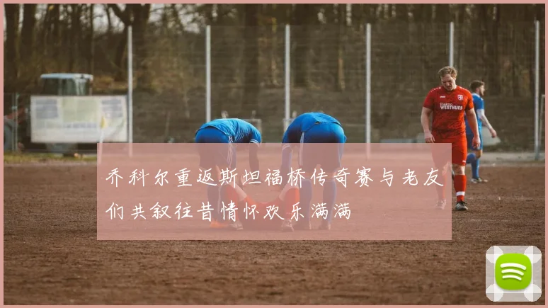 乔科尔重返斯坦福桥传奇赛与老友们共叙往昔情怀欢乐满满