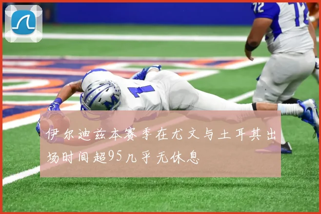 伊尔迪兹本赛季在尤文与土耳其出场时间超95几乎无休息